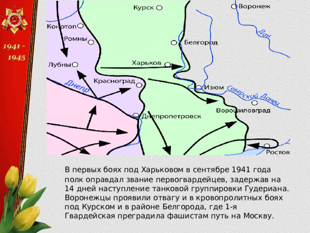  В первых боях под Харьковом в сентябре 1941 года полк оправдал звание первогвардейцев, задержав на 14 дней наступление танковой группировки Гудериана. Воронежцы проявили отвагу и в кровопролитных боях под Курском и в районе Белгорода, где 1-я Гвардейская преградила фашистам путь на Москву. 