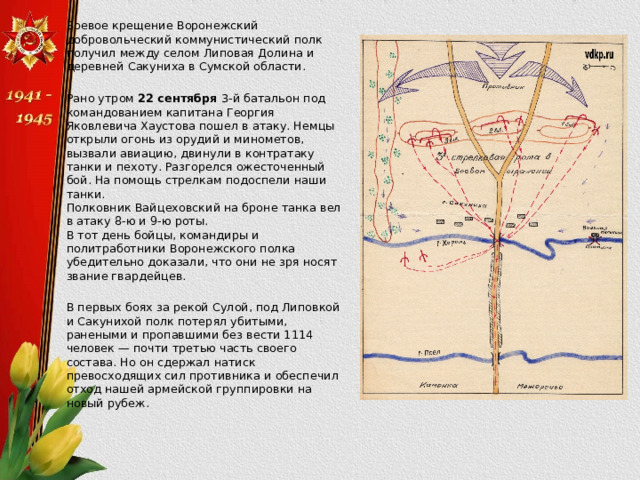  Боевое крещение Воронежский добровольческий коммунистический полк получил между селом Липовая Долина и деревней Сакуниха в Сумской области.  Рано утром  22 сентября  3-й батальон под командованием капитана Георгия Яковлевича Хаустова пошел в атаку. Немцы открыли огонь из орудий и минометов, вызвали авиацию, двинули в контратаку танки и пехоту. Разгорелся ожесточенный бой. На помощь стрелкам подоспели наши танки.  Полковник Вайцеховский на броне танка вел в атаку 8-ю и 9-ю роты.  В тот день бойцы, командиры и политработники Воронежского полка убедительно доказали, что они не зря носят звание гвардейцев.  В первых боях за рекой Сулой, под Липовкой и Сакунихой полк потерял убитыми, ранеными и пропавшими без вести 1114 человек — почти третью часть своего состава. Но он сдержал натиск превосходящих сил противника и обеспечил отход нашей армейской группировки на новый рубеж. 