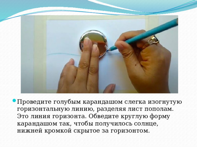 Проведите голубым карандашом слегка изогнутую горизонтальную линию, разделяя лист пополам. Это линия горизонта. Обведите круглую форму карандашом так, чтобы получилось солнце, нижней кромкой скрытое за горизонтом. 