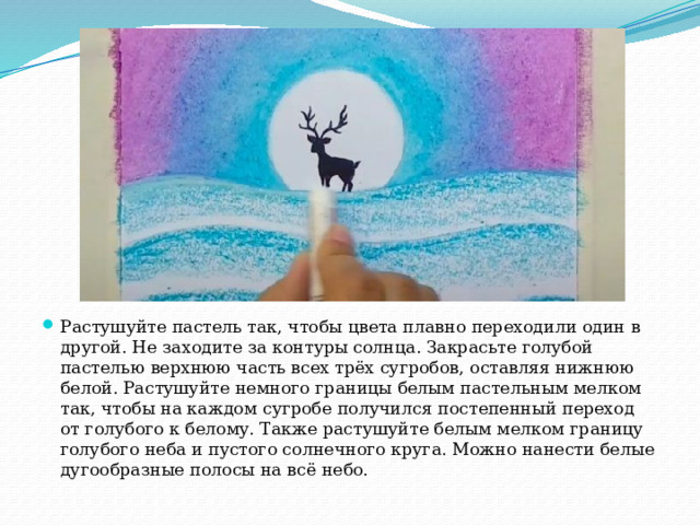 Растушуйте пастель так, чтобы цвета плавно переходили один в другой. Не заходите за контуры солнца. Закрасьте голубой пастелью верхнюю часть всех трёх сугробов, оставляя нижнюю белой. Растушуйте немного границы белым пастельным мелком так, чтобы на каждом сугробе получился постепенный переход от голубого к белому. Также растушуйте белым мелком границу голубого неба и пустого солнечного круга. Можно нанести белые дугообразные полосы на всё небо. 