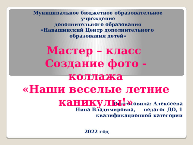 Муниципальное бюджетное образовательное учреждение  дополнительного образования  «Навашинский Центр дополнительного образования детей»           Мастер – класс Создание фото - коллажа  «Наши веселые летние каникулы!»  Подготовила: Алексеева Нина Владимировна, педагог ДО, 1 квалификационной категории 2022 год 