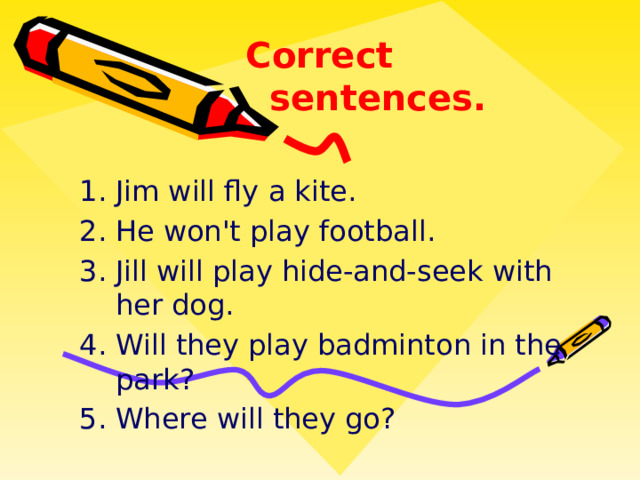 Correct sentences. Jim will fly a kite. He won't play football. Jill will play hide-and-seek with her dog. Will they play badminton in the park? Where will they go? 