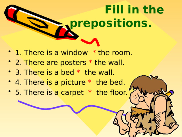  Fill in the prepositions.   1. There is a window * the room. 2. There are posters * the wall. 3. There is a bed * the wall. 4. There is a picture * the bed. 5. There is a carpet * the floor.  