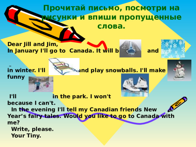 Прочитай письмо, посмотри на  рисунки и впиши пропущенные слова. Dear Jill and Jim, In January I'll go to Canada. It will be and   in winter. I'll and play snowballs. I'll make a funny    I'll in the park. I won't because I can't.  In the evening I'll tell my Canadian friends New Year’s fairy tales. Would you like to go to Canada with me?  Write, please.  Your Tiny.  