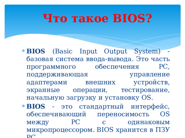 Что такое BIOS? BIOS (Basic Input Output System) - базовая система ввода-вывода. Это часть программного обеспечения PC, поддерживающая управление адаптерами внешних устройств, экранные операции, тестирование, начальную загрузку и установку OS. BIOS - это стандартный интерфейс, обеспечивающий переносимость OS между PC с одинаковым микропроцессором. BIOS хранится в ПЗУ PC. 