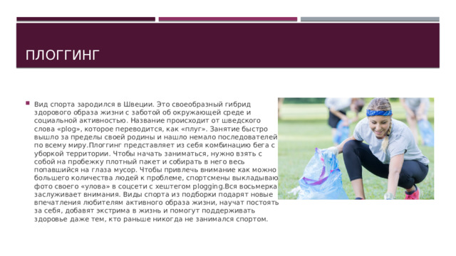 Плоггинг Вид спорта зародился в Швеции. Это своеобразный гибрид здорового образа жизни с заботой об окружающей среде и социальной активностью. Название происходит от шведского слова «plog», которое переводится, как «плуг». Занятие быстро вышло за пределы своей родины и нашло немало последователей по всему миру.Плоггинг представляет из себя комбинацию бега с уборкой территории. Чтобы начать заниматься, нужно взять с собой на пробежку плотный пакет и собирать в него весь попавшийся на глаза мусор. Чтобы привлечь внимание как можно большего количества людей к проблеме, спортсмены выкладываю фото своего «улова» в соцсети с хештегом plogging.Вся восьмерка заслуживает внимания. Виды спорта из подборки подарят новые впечатления любителям активного образа жизни, научат постоять за себя, добавят экстрима в жизнь и помогут поддерживать здоровье даже тем, кто раньше никогда не занимался спортом. 