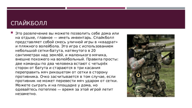 Спайкболл Это развлечение вы можете позволить себе дома или на отдыхе, главное — иметь инвентарь. Спайкболл представляет собой смесь уличной игры в «квадрат» и пляжного волейбола. Это игра с использованием небольшой сетки-батута, натянутого в 20 сантиметрах над землёй, и маленького мячика, внешне похожего на волейбольный. Правила просты: две команды по два человека встают с четырёх сторон от батута и стараются в три касания переправить мяч рикошетом от сетки в сторону противника. Очко засчитывается в том случае, если противник не может перевести мяч ударом от сетки. Можете сыграть и на площадке у дома, но одевайтесь потеплее — время за этой игрой летит незаметно. 