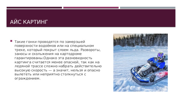 Айс картинг Такие гонки проводятся по замерзшей поверхности водоёмов или на специальном треке, который покрыт слоем льда. Развороты, заносы и скольжения на картодроме гарантированы.Однако эта разновидность картинга считается менее опасной, так как на ледяной трассе сложно набрать действительно высокую скорость — а значит, нельзя и опасно вылететь или неприятно столкнуться с ограждением. 