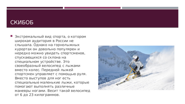 Скибоб Экстремальный вид спорта, о котором широкая аудитория в России не слышала. Однако на горнолыжных курортах он довольно популярен и нередко можно увидеть спортсменов, спускающихся со склона на специальном устройстве. Это своеобразный велосипед с лыжами вместо колес. Передней лыжей спортсмен управляет с помощью руля. Вместо выступов для ног есть специальные маленькие лыжи, которые помогают выполнять различные маневры ногами. Весит такой велосипед от 6 до 23 килограммов. 