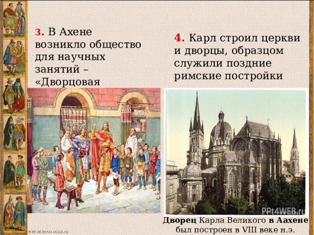 3 . В Ахене возникло общество для научных занятий – «Дворцовая академия» 4. Карл строил церкви и дворцы, образцом служили поздние римские постройки 3. В Ахене возникло общество для научных занятий – «Дворцовая академия»-где Карл, аго семья и придворные обсуждали произведения античных авторов и современные хроники и биографии. Сам император знал языки покоренных народов и пытался научиться писать. 4. Карл строил церкви и дворцы, образцом служили поздние римские постройки. Дворец Карла Великого в  Аахене был построен в VIII веке н.э.  