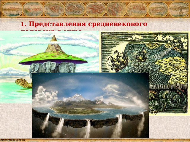 1 . Представления средневекового человека о мире В период раннего средневековья люди представляли себе землю по разному: в виде шара (учение Пифагора не было забыто), плавающей в океане на китах или черепахах, о точно очерченном «крае земли», о небесной тверди, поддерживаемой столбами, и  т.п.    