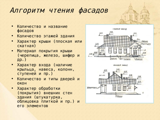 Алгоритм чтения фасадов Количество и название фасадов Количество этажей здания Характер крыши (плоская или скатная) Материал покрытия крыши (черепица, железо, шифер и др.) Характер входа (наличие крыльца, навеса, колонн, ступеней и пр.) Количество и типы дверей и окон Характер обработки (покрытия) внешних стен здания (штукатурка, облицовка плиткой и пр.) и его элементов  