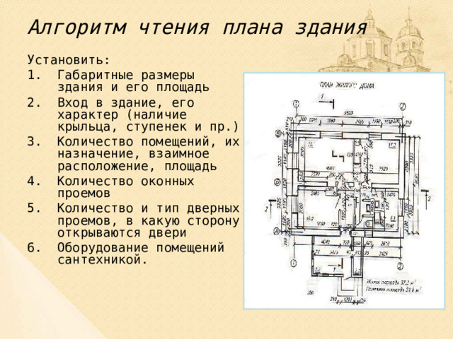 Алгоритм чтения плана здания Установить: Габаритные размеры здания и его площадь Вход в здание, его характер (наличие крыльца, ступенек и пр.) Количество помещений, их назначение, взаимное расположение, площадь Количество оконных проемов Количество и тип дверных проемов, в какую сторону открываются двери Оборудование помещений сантехникой. 