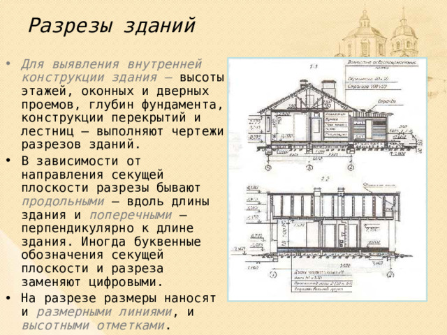 Разрезы зданий Для выявления внутренней конструкции здания – высоты этажей, оконных и дверных проемов, глубин фундамента, конструкции перекрытий и лестниц – выполняют чертежи разрезов зданий. В зависимости от направления секущей плоскости разрезы бывают продольными – вдоль длины здания и поперечными – перпендикулярно к длине здания. Иногда буквенные обозначения секущей плоскости и разреза заменяют цифровыми. На разрезе размеры наносят и размерными линиями , и высотными отметками . 