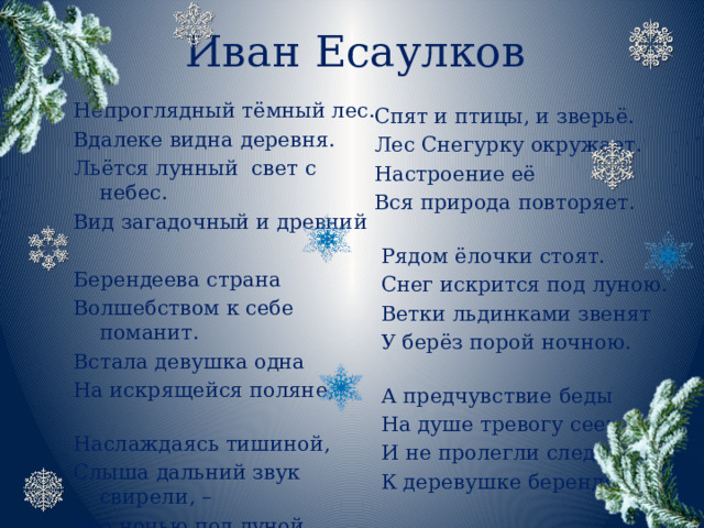 Иван Есаулков Непроглядный тёмный лес. Вдалеке видна деревня. Льётся лунный  свет с небес. Вид загадочный и древний Берендеева страна Волшебством к себе поманит. Встала девушка одна На искрящейся поляне,   Наслаждаясь тишиной, Слыша дальний звук свирели, – Это ночью под луной Раздаётся песня Леля.  Спят и птицы, и зверьё.  Лес Снегурку окружает.  Настроение её  Вся природа повторяет.    Рядом ёлочки стоят.  Снег искрится под луною.  Ветки льдинками звенят  У берёз порой ночною.    А предчувствие беды  На душе тревогу сеет  И не пролегли следы  К деревушке берендеев.  