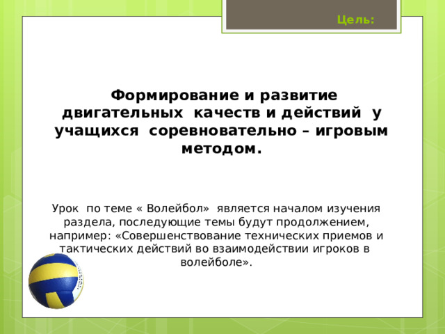  Цель: Формирование и развитие двигательных качеств и действий у учащихся соревновательно – игровым методом. Урок по теме « Волейбол» является началом изучения раздела, последующие темы будут продолжением, например: «Совершенствование технических приемов и тактических действий во взаимодействии игроков в волейболе». 