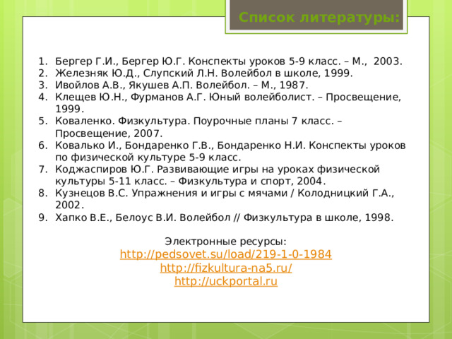 Список литературы: Бергер Г.И., Бергер Ю.Г. Конспекты уроков 5-9 класс. – М., 2003. Железняк Ю.Д., Слупский Л.Н. Волейбол в школе, 1999. Ивойлов А.В., Якушев А.П. Волейбол. – М., 1987. Клещев Ю.Н., Фурманов А.Г. Юный волейболист. – Просвещение, 1999. Коваленко. Физкультура. Поурочные планы 7 класс. – Просвещение, 2007. Ковалько И., Бондаренко Г.В., Бондаренко Н.И. Конспекты уроков по физической культуре 5-9 класс. Коджаспиров Ю.Г. Развивающие игры на уроках физической культуры 5-11 класс. – Физкультура и спорт, 2004. Кузнецов В.С. Упражнения и игры с мячами / Колодницкий Г.А., 2002. Хапко В.Е., Белоус В.И. Волейбол // Физкультура в школе, 1998. Электронные ресурсы: http :// pedsovet.su/load/219-1-0-1984 http://fizkultura-na5.ru / http :// uckportal.ru 