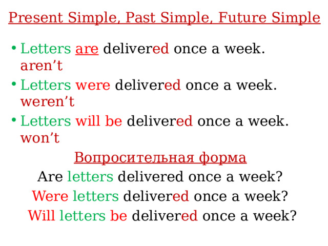 Present Simple, Past Simple, Future Simple Letters  are  deliver ed once a week. aren’t Letters  were deliver ed once a week. weren’t Letters  will be deliver ed once a week. won’t Вопросительная форма Аre letters delivered once a week? Were  letters deliver ed once a week?  Will letters  be deliver ed once a week?  