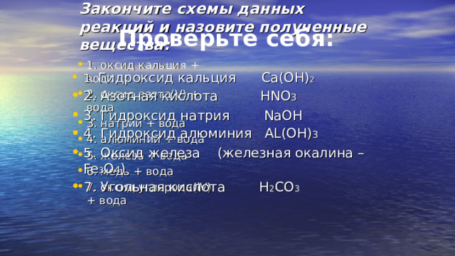 Закончите схемы данных реакций и назовите полученные вещества: Проверьте себя: 1. оксид кальция + вода 2. оксид азота( V ) + вода 3. натрий + вода 4. алюминий + вода 5. железо + вода 6. медь + вода 7. оксид углерода( lV ) + вода 1. Гидроксид кальция  Са(ОН) 2  2. Азотная кислота   HNO 3 3. Гидроксид натрия   N а OH 4. Гидроксид алюминия AL(OH) 3 5. Оксид железа (железная окалина – Fe 3 O 4 ) 7. Угольная кислота  Н 2 СО 3 