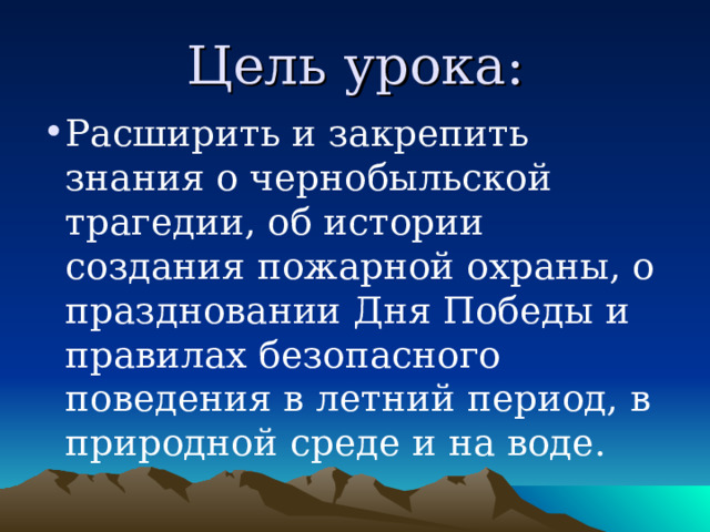 Цель урока: Расширить и закрепить знания о чернобыльской трагедии, об истории создания пожарной охраны, о праздновании Дня Победы и правилах безопасного поведения в летний период, в природной среде и на воде. 