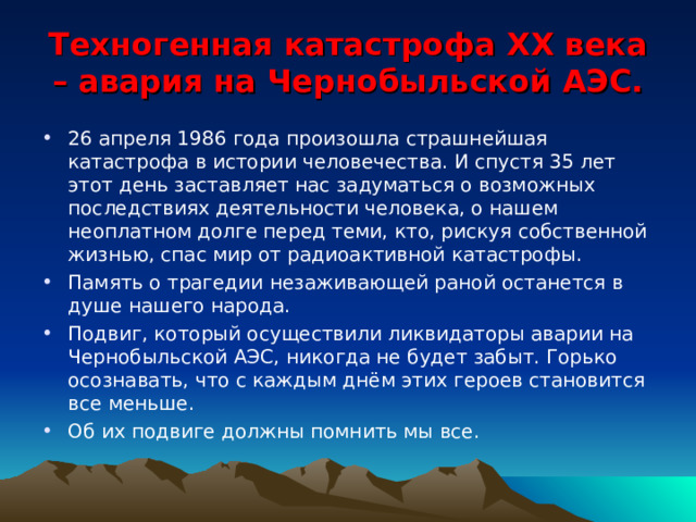 Техногенная катастрофа XX века – авария на Чернобыльской АЭС. 26 апреля 1986 года произошла страшнейшая катастрофа в истории человечества. И спустя 35 лет этот день заставляет нас задуматься о возможных последствиях деятельности человека, о нашем неоплатном долге перед теми, кто, рискуя собственной жизнью, спас мир от радиоактивной катастрофы. Память о трагедии незаживающей раной останется в душе нашего народа. Подвиг, который осуществили ликвидаторы аварии на Чернобыльской АЭС, никогда не будет забыт. Горько осознавать, что с каждым днём этих героев становится все меньше. Об их подвиге должны помнить мы все.  