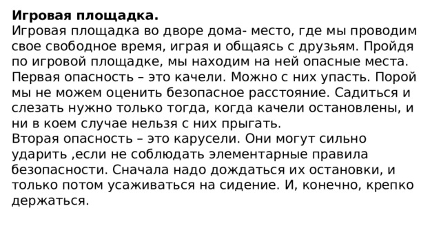 Игровая площадка.  Игровая площадка во дворе дома- место, где мы проводим свое свободное время, играя и общаясь с друзьям. Пройдя по игровой площадке, мы находим на ней опасные места.  Первая опасность – это качели. Можно с них упасть. Порой мы не можем оценить безопасное расстояние. Садиться и слезать нужно только тогда, когда качели остановлены, и ни в коем случае нельзя с них прыгать.  Вторая опасность – это карусели. Они могут сильно ударить ,если не соблюдать элементарные правила безопасности. Сначала надо дождаться их остановки, и только потом усаживаться на сидение. И, конечно, крепко держаться.  