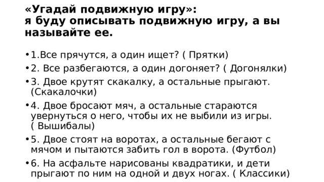 «Угадай подвижную игру»:  я буду описывать подвижную игру, а вы называйте ее.   1.Все прячутся, а один ищет? ( Прятки) 2. Все разбегаются, а один догоняет? ( Догонялки) 3. Двое крутят скакалку, а остальные прыгают. (Скакалочки) 4. Двое бросают мяч, а остальные стараются увернуться о него, чтобы их не выбили из игры. ( Вышибалы) 5. Двое стоят на воротах, а остальные бегают с мячом и пытаются забить гол в ворота. (Футбол) 6. На асфальте нарисованы квадратики, и дети прыгают по ним на одной и двух ногах. ( Классики)  