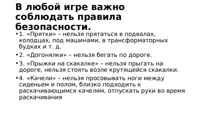 В любой игре важно соблюдать правила безопасности. 1. «Прятки» – нельзя прятаться в подвалах, колодцах, под машинами, в трансформаторных будках и т. д. 2. «Догонялки» – нельзя бегать по дороге. 3. «Прыжки на скакалке» – нельзя прыгать на дороге, нельзя стоять возле крутящейся скакалки. 4. «Качели» – нельзя просовывать ноги между сиденьем и полом, близко подходить к раскачивающимся качелям, отпускать руки во время раскачивания 