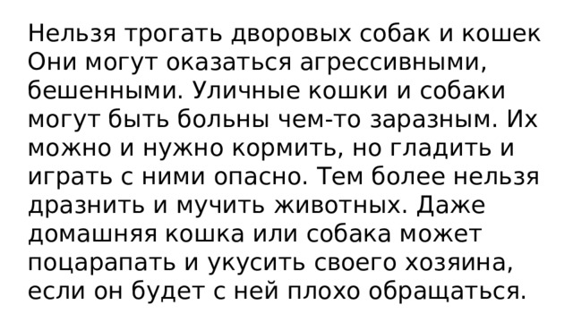 Нельзя трогать дворовых собак и кошек Они могут оказаться агрессивными, бешенными. Уличные кошки и собаки могут быть больны чем-то заразным. Их можно и нужно кормить, но гладить и играть с ними опасно. Тем более нельзя дразнить и мучить животных. Даже домашняя кошка или собака может поцарапать и укусить своего хозяина, если он будет с ней плохо обращаться. 