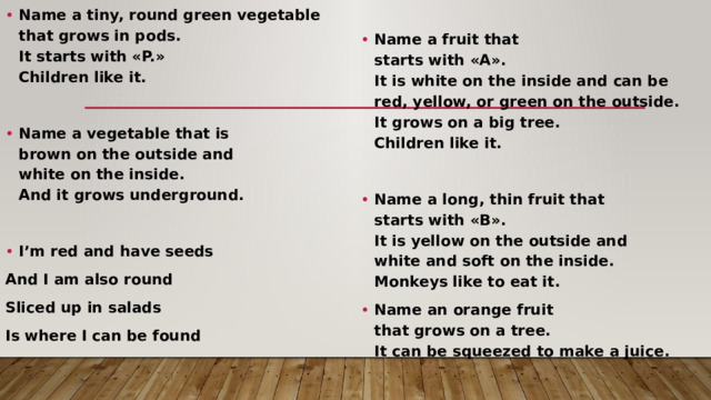 Name a tiny, round green vegetable   that grows in pods.   It starts with «P.»   Children like it.   Name a vegetable that is   brown on the outside and   white on the inside.   And it grows underground.  Name a fruit that  starts with «A».  It is white on the inside and can be  red, yellow, or green on the outside.  It grows on a big tree.  Children like it.   I’m red and have seeds Name a long, thin fruit that  starts with «B».  It is yellow on the outside and  white and soft on the inside.  Monkeys like to eat it. Name an orange fruit  that grows on a tree.  It can be squeezed to make a juice. And I am also round Sliced up in salads Is where I can be found 