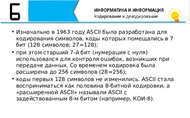 Изначально в 1963 году ASCII была разработана для кодирования символов, коды которых помещались в 7 бит (128 символов; 27=128); при этом старший 7-й бит (нумерация с нуля) использовался для контроля ошибок, возникших при передаче данных. Со временем кодировка была расширена до 256 символов (28=256); коды первых 128 символов не изменились. ASCII стала восприниматься как половина 8-битной кодировки, а «расширенной ASCII» называли ASCII с задействованным 8-м битом (например, КОИ-8).   
