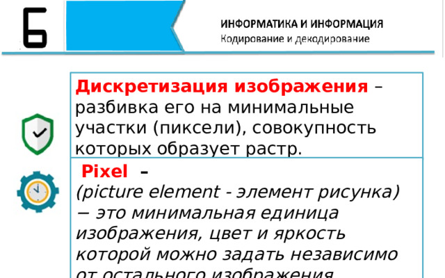 Дискретизация изображения – разбивка его на минимальные участки (пиксели), совокупность которых образует растр.  Pixel – (picture element - элемент рисунка) − это минимальная единица изображения, цвет и яркость которой можно задать независимо от остального изображения. 