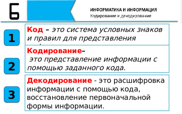 Код – это система условных знаков и правил для представления информации 1 Кодирование –  это представление информации с помощью заданного кода. 2 Декодирование - это расшифровка информации с помощью кода, восстановление первоначальной формы информации.  3 Итак, подведём итоги нашего урока. Сегодня на уроке мы с вами узнали, что Код – это система условных знаков и правил для представления информации Кодирование– это представление информации с помощью заданного кода. Кодовая таблица– таблица, в которой устанавливаются соответствия между числовыми кодами и символами.  