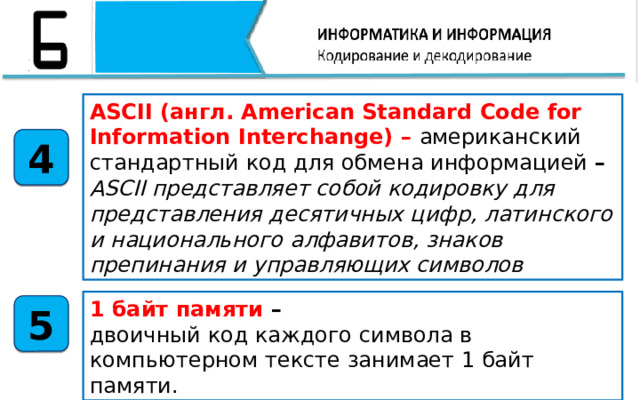ASCII (англ. American Standard Code for Information Interchange) – американский стандартный код для обмена информацией – ASCII представляет собой кодировку для представления десятичных цифр, латинского и национального алфавитов, знаков препинания и управляющих символов 4 1 байт памяти – двоичный код каждого символа в компьютерном тексте занимает 1 байт памяти. 5 В том числе мы с вами узнали, что ASCII (англ. American Standard Code for Information Interchange) – американский стандартный код для обмена информацией – ASCII представляет собой кодировку для представления десятичных цифр, латинского и национального алфавитов, знаков препинания и управляющих символов. 1 байт памяти – двоичный код каждого символа в компьютерном тексте занимает 1 байт памяти.  