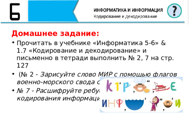 Домашнее задание: Прочитать в учебнике «Информатика 5-6» & 1.7 «Кодирование и декодирование» и письменно в тетради выполнить № 2, 7 на стр. 127  (№ 2 - Зарисуйте слово МИР с помощью флагов военно-морского свода сигналов; № 7 - Расшифруйте ребус. Какой способ кодирования информации здесь использован? ) 