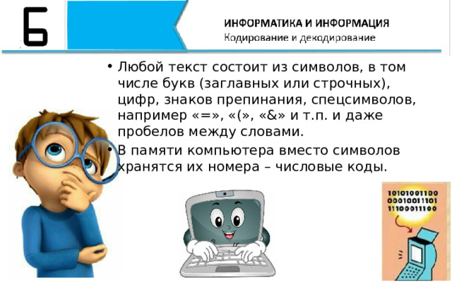 Любой текст состоит из символов, в том числе букв (заглавных или строчных), цифр, знаков препинания, спецсимволов, например «=», «(», «&» и т.п. и даже пробелов между словами. В памяти компьютера вместо символов хранятся их номера – числовые коды. Любой текст состоит из символов, в том числе букв (заглавных или строчных), цифр, знаков препинания, спецсимволов, например «=», «(», «&» и т.п. и даже пробелов между словами. В памяти компьютера вместо символов хранятся их номера – числовые коды.  