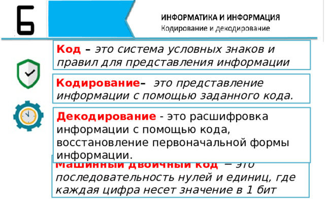 Код – это система условных знаков и правил для представления информации Кодирование – это представление информации с помощью заданного кода. Декодирование - это расшифровка информации с помощью кода, восстановление первоначальной формы информации.  Машинный двоичный код − это последовательность нулей и единиц, где каждая цифра несет значение в 1 бит 