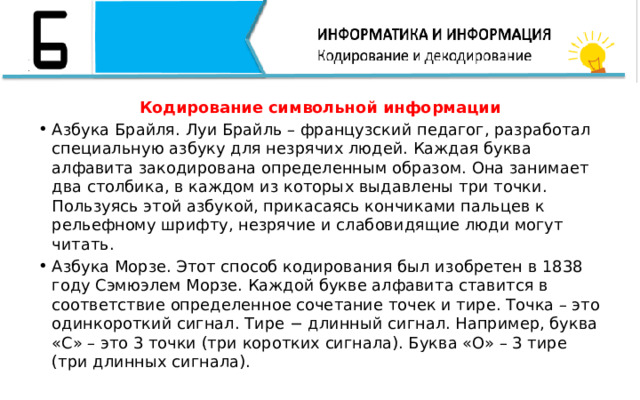 Кодирование символьной информации Азбука Брайля. Луи Брайль – французский педагог, разработал специальную азбуку для незрячих людей. Каждая буква алфавита закодирована определенным образом. Она занимает два столбика, в каждом из которых выдавлены три точки. Пользуясь этой азбукой, прикасаясь кончиками пальцев к рельефному шрифту, незрячие и слабовидящие люди могут читать. Азбука Морзе. Этот способ кодирования был изобретен в 1838 году Сэмюэлем Морзе. Каждой букве алфавита ставится в соответствие определенное сочетание точек и тире. Точка – это одинкороткий сигнал. Тире − длинный сигнал. Например, буква «С» – это 3 точки (три коротких сигнала). Буква «О» – 3 тире (три длинных сигнала). 