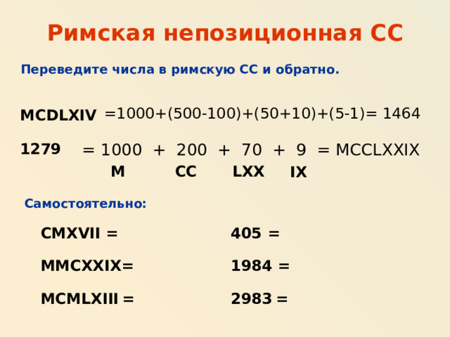 Римская непозиционная СС Переведите числа в римскую СС и обратно. =1000+(500-100)+(50+10)+(5-1)= 1464 MCDLXIV 1279 = 1000 + 200 + 70 + 9 = MCCLXXIX LXX M CC IX Самостоятельно: CMXVII = 405 = MMCXXIX= 1984 = MCMLXIII  = 2983  = 