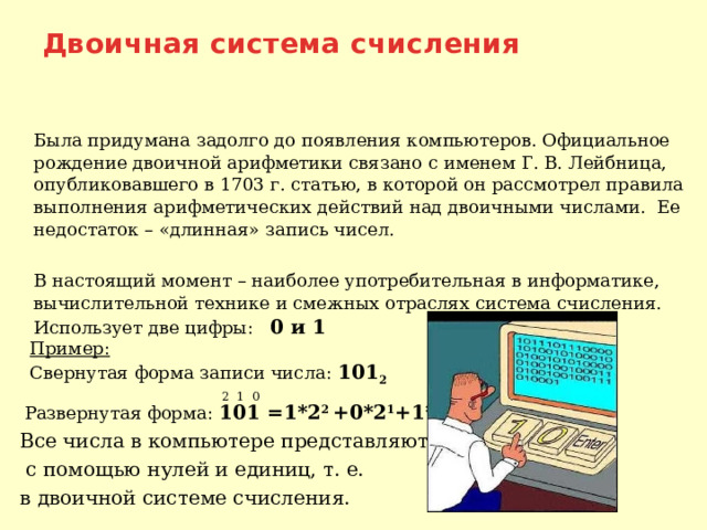 Двоичная система счисления  Была придумана задолго до появления компьютеров. Официальное рождение двоичной арифметики связано с именем Г. В. Лейбница, опубликовавшего в 1703 г. статью, в которой он рассмотрел правила выполнения арифметических действий над двоичными числами. Ее недостаток – «длинная» запись чисел.  В настоящий момент – наиболее употребительная в информатике, вычислительной технике и смежных отраслях система счисления. Использует две цифры: 0 и 1  Пример:  Свернутая форма записи числа: 101 2   2 1 0  Развернутая форма:  101 =1*2 2 +0*2 1 +1*2 0  Все числа в компьютере представляются  с помощью нулей и единиц, т. е.  в двоичной системе счисления. 