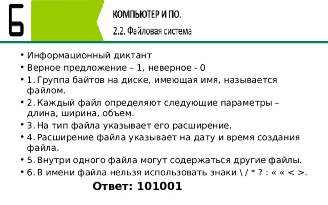 Информационный диктант Верное предложение – 1, неверное - 0 1.  Группа байтов на диске, имеющая имя, называется файлом. 2.  Каждый файл определяют следующие параметры – длина, ширина, объем. 3.  На тип файла указывает его расширение. 4.  Расширение файла указывает на дату и время создания файла. 5.  Внутри одного файла могут содержаться другие файлы. 6.  В имени файла нельзя использовать знаки \ / * ? : « « . Ответ: 101001  