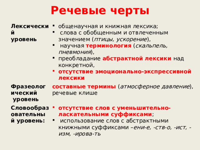 Речевые черты Лексический уровень общенаучная и книжная лексика;  слова с обобщенным и отвлеченным значением ( птицы, ускорение ),  научная терминология ( скальпель, пневмония ), преобладание абстрактной лексики над конкретной, Фразеологический отсутствие эмоционально-экспрессивной лексики  уровень составные термины ( атмосферное давление ), речевые клише Словообразовательный уровень: отсутствие слов с уменьшительно-ласкательными суффиксами ;  использование слов с абстрактными книжными суффиксами – ени-е, -ств-о, -ист, -изм, -ирова-ть 