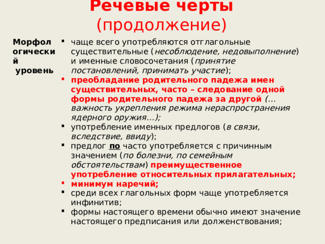 Речевые черты (продолжение) Морфологический  уровень чаще всего употребляются отглагольные существительные ( несоблюдение, недовыполнение ) и именные словосочетания ( принятие постановлений, принимать участие ); преобладание родительного падежа имен существительных, часто – следование одной формы родительного падежа за другой  (…важность укрепления режима нераспространения ядерного оружия…); употребление именных предлогов ( в связи, вследствие, ввиду ); предлог  по  часто употребляется с причинным значением ( по болезни, по семейным обстоятельствам ) преимущественное употребление относительных прилагательных; минимум наречий; среди всех глагольных форм чаще употребляется инфинитив; формы настоящего времени обычно имеют значение настоящего предписания или долженствования; 