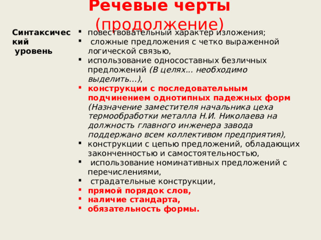 Речевые черты (продолжение) Синтаксический  уровень повествовательный характер изложения;  сложные предложения с четко выраженной логической связью, использование односоставных безличных предложений (В целях... необходимо выделить...) , конструкции с последовательным подчинением однотипных падежных форм (Назначение заместителя начальника цеха термообработки металла Н.И. Николаева на должность главного инженера завода поддержано всем коллективом предприятия), конструкции с цепью предложений, обладающих законченностью и самостоятельностью,  использование номинативных предложений с перечислениями,  страдательные конструкции, прямой порядок слов, наличие стандарта, обязательность формы. 