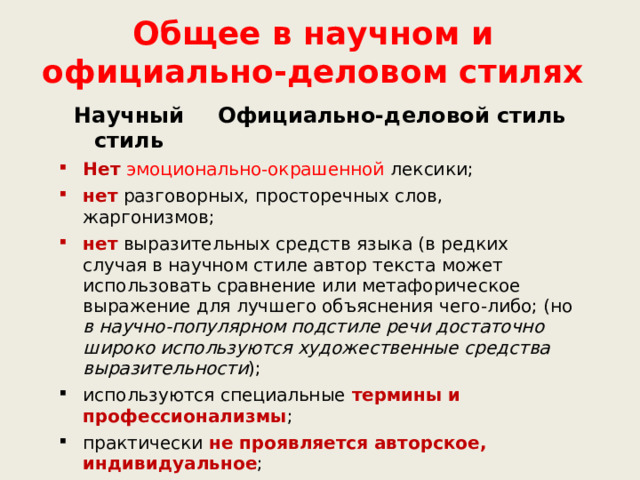 Общее в научном и официально-деловом стилях Научный стиль Официально-деловой стиль Нет  эмоционально-окрашенной лексики; нет разговорных, просторечных слов, жаргонизмов; нет выразительных средств языка (в редких случая в научном стиле автор текста может использовать сравнение или метафорическое выражение для лучшего объяснения чего-либо; (но в научно-популярном подстиле речи достаточно широко используются художественные средства выразительности ); используются специальные термины и профессионализмы ; практически не проявляется авторское, индивидуальное ; стили регламентированы в наибольшей степени; используются цифровые данные . 