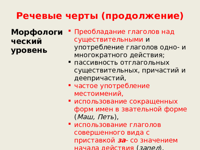 Речевые черты (продолжение) Морфологический уровень Преобладание глаголов над существительными и употребление глаголов одно- и многократного действия; пассивность отглагольных существительных, причастий и деепричастий, частое употребление местоимений, использование сокращенных форм имен в звательной форме ( Маш, Петь ), использование глаголов совершенного вида с приставкой за - со значением начала действия ( запел ), использование частиц  (-ка, -то ) 