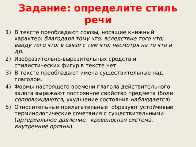 Задание: определите стиль речи В тексте преобладают союзы, носящие книжный характер: благодаря тому что; вследствие того что; ввиду того что; в связи с тем что; несмотря на то что и др. Изобразительно-выразительных средств и стилистических фигур в тексте нет. В тексте преобладают имена существительные над глаголом. Формы настоящего времени глагола действительного залога выражают постоянное свойство предмета (боли сопровождаются , ухудшение состояния наблюдается ). Относительные прилагательные  образуют устойчивые терминологические сочетания с существительными ( артериальное давление, кровеносная система, внутренние органы ).    