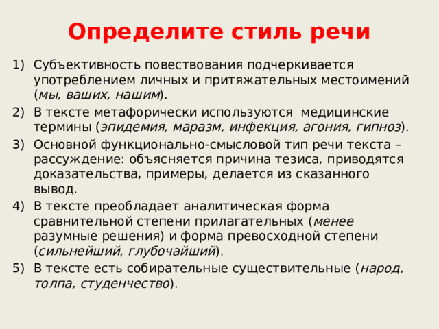 Определите стиль речи Субъективность повествования подчеркивается употреблением личных и притяжательных местоимений ( мы, ваших, нашим ). В тексте метафорически используются медицинские термины ( эпидемия, маразм, инфекция, агония, гипноз ). Основной функционально-смысловой тип речи текста – рассуждение: объясняется причина тезиса, приводятся доказательства, примеры, делается из сказанного вывод. В тексте преобладает аналитическая форма сравнительной степени прилагательных ( менее разумные решения) и форма превосходной степени ( сильнейший, глубочайший ). В тексте есть собирательные существительные ( народ, толпа, студенчество ).    