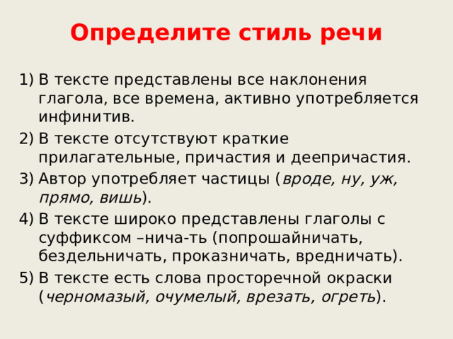 Определите стиль речи В тексте представлены все наклонения глагола, все времена, активно употребляется инфинитив. В тексте отсутствуют краткие прилагательные, причастия и деепричастия. Автор употребляет частицы ( вроде, ну, уж, прямо, вишь ). В тексте широко представлены глаголы с суффиксом –нича-ть (попрошайничать, бездельничать, проказничать, вредничать). В тексте есть слова просторечной окраски ( черномазый, очумелый, врезать, огреть ).      