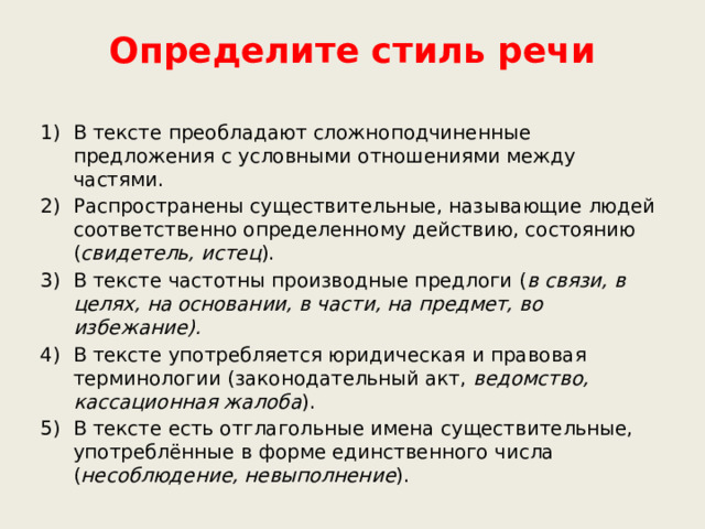 Определите стиль речи В тексте преобладают сложноподчиненные предложения с условными отношениями между частями. Распространены существительные, называющие людей соответственно определенному действию, состоянию ( свидетель, истец ). В тексте частотны производные предлоги ( в связи, в целях, на основании, в части, на предмет, во избежание). В тексте употребляется юридическая и правовая терминологии (законодательный акт, ведомство, кассационная жалоба ). В тексте есть отглагольные имена существительные, употреблённые в форме единственного числа ( несоблюдение, невыполнение ).         